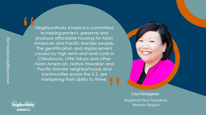 Lisa Hasegawa, NeighborWorks America's regional vice president of the Western Region, says, "NeighborWorks America is committed to helping protect, preserve and produce affordable housing for Asian American and Pacific Islander people. The gentrification and displacement caused by high rents and land costs in Chinatowns, Little Tokyos and other Asian American, Native Hawaiian and Pacific Islander neighborhoods and communities across the U.S. are hampering their ability to thrive."